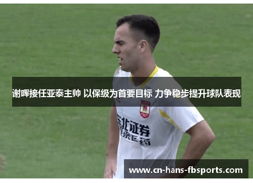 谢晖接任亚泰主帅 以保级为首要目标 力争稳步提升球队表现