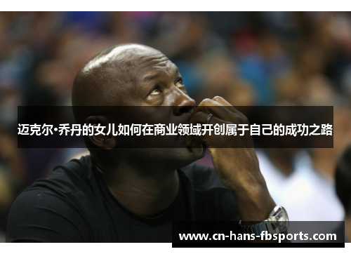 迈克尔·乔丹的女儿如何在商业领域开创属于自己的成功之路