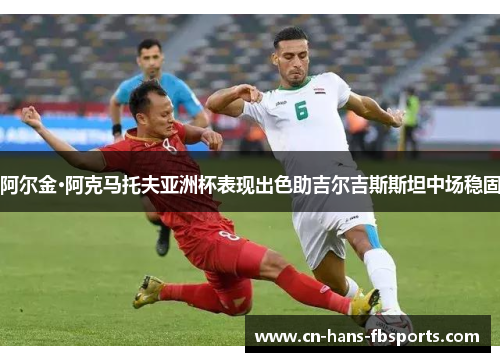 阿尔金·阿克马托夫亚洲杯表现出色助吉尔吉斯斯坦中场稳固